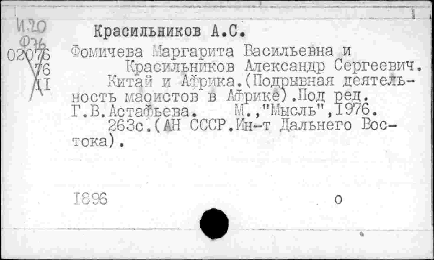 ﻿И.10
Красильников А.С,
Фомичева Маргарита Васильевна и
Красильников Александр Сергеевич.
Китай и Африка.(Подрывная деятельность маоистов в Африке).Под ред. Г.В.Астафьева.	М.,"Мысль”,1976.
263с.(АН СССР.Ин-т Дальнего Востока) .
1896
о